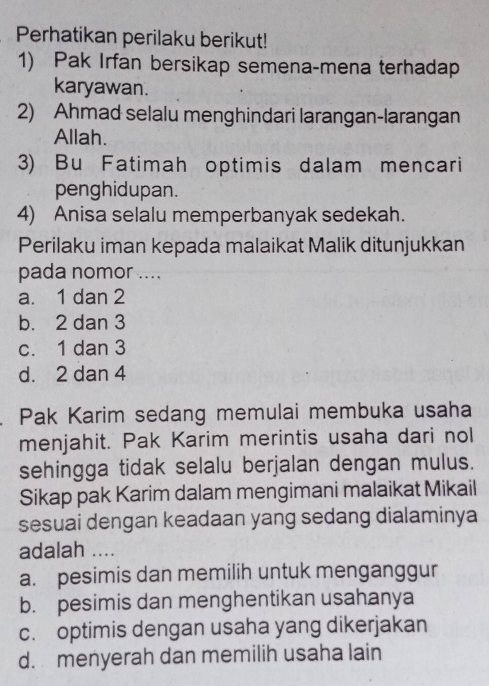 Perhatikan perilaku berikut!
1) Pak Irfan bersikap semena-mena terhadap
karyawan.
2) Ahmad selalu menghindari larangan-larangan
Allah.
3) Bu Fatimah optimis dalam mencari
penghidupan.
4) Anisa selalu memperbanyak sedekah.
Perilaku iman kepada malaikat Malik ditunjukkan
pada nomor ....
a. 1 dan 2
b. 2 dan 3
c. 1 dan 3
d. 2 dan 4
Pak Karim sedang memulai membuka usaha
menjahit. Pak Karim merintis usaha dari nol
sehingga tidak selalu berjalan dengan mulus.
Sikap pak Karim dalam mengimani malaikat Mikail
sesuai dengan keadaan yang sedang dialaminya
adalah ....
a. pesimis dan memilih untuk menganggur
b. pesimis dan menghentikan usahanya
c. optimis dengan usaha yang dikerjakan
d. menyerah dan memilih usaha lain