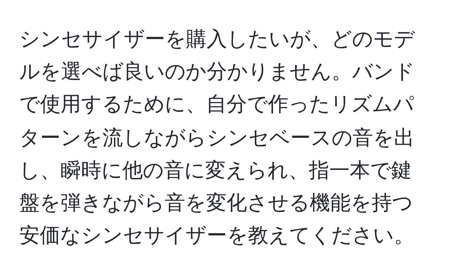 シンセサイザーを購入したいが、どのモデルを選べば良いのか分かりません。バンドで使用するために、自分で作ったリズムパターンを流しながらシンセベースの音を出し、瞬時に他の音に変えられ、指一本で鍵盤を弾きながら音を変化させる機能を持つ安価なシンセサイザーを教えてください。