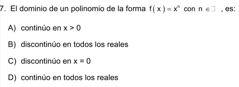 El dominio de un polinomio de la forma f(x)=x^n con n∈ □ , es:
A) continúo en x>0
B) discontinúo en todos los reales
C) discontinúo en x=0
D) continúo en todos los reales