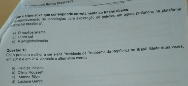 Nacional dos Bispos Brasileiros
que a alternativa que corresponde corretamente ao trecho abaixo:
desenvolvimento de tecnologias para exploração de petróleo em águas profundas na plataforma
continental brasileira".
a) O neoliberalismo
b) O pré-sal
c) A antiglobalização
Questão 10
Foi a primeira mulher a ser eleita Presidente da Presidente da República no Brasil. Eleita duas vezes,
em 2010 e em 214. Assinale a alternativa correta.
a) Heloísa Helena
b) Dilma Rousseff
c) Marina Silva
d) Luciana Genro