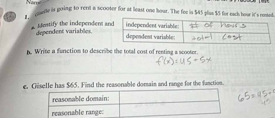 Name 
a 
Giselle is going to rent a scooter for at least one hour. The fee is $45 plus $5 for each hour it's rented 
a. Identify the independent an 
dependent variables. 
b. Write a function to describe the total cost of renting a scooter. 
c. Giselle has $65. Find the reasonable domain and range for the function.