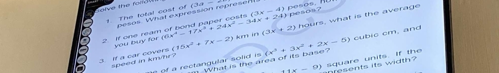 Solve the follow 
1. The total cost of (3a-2
pesos, R 
pesos. What expression represent 
2. If one rean (6x^4-17x^3+24x^2-34x+24) (3x-4) pesos? 
3. If a car covers (15x^2+7x-2) km in (3x+2) hours, what is the average 
you buy for 
e of a rectangular solid is (x^3+3x^2+2x-5) cubic cm, and
11x-9) square units. If the 
speed in km/hr? 
m What is the area of its base? 
nresents its width?