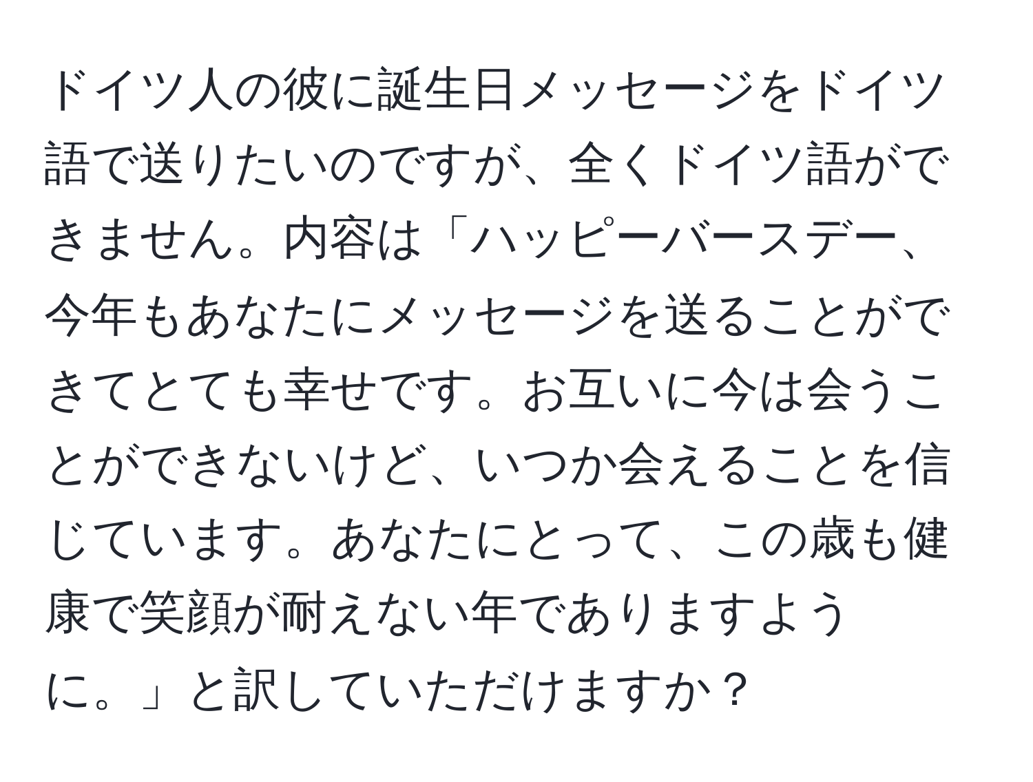 ドイツ人の彼に誕生日メッセージをドイツ語で送りたいのですが、全くドイツ語ができません。内容は「ハッピーバースデー、今年もあなたにメッセージを送ることができてとても幸せです。お互いに今は会うことができないけど、いつか会えることを信じています。あなたにとって、この歳も健康で笑顔が耐えない年でありますように。」と訳していただけますか？