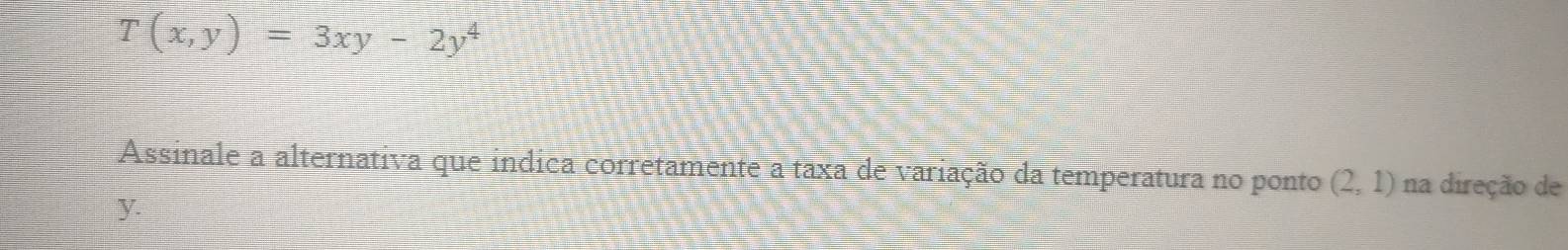 T(x,y)=3xy-2y^4
Assinale a alternativa que indica corretamente a taxa de variação da temperatura no ponto (2,1) na direção de
y.
