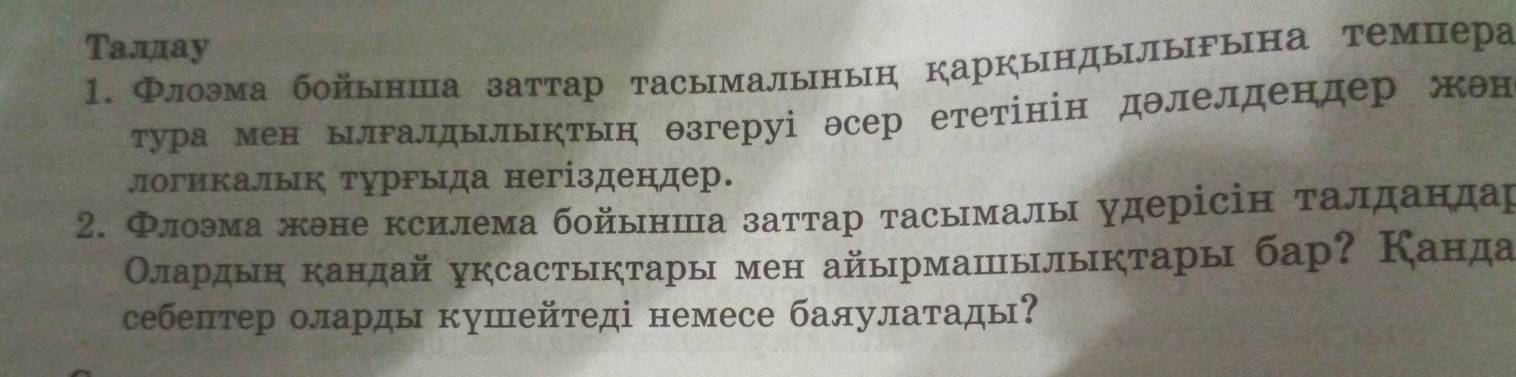 Талдау 
1. Флоэма бойынша заттар тасымалынын Каркындылыына темпера 
тура мен ьлгалдьлыктын θзгеруі эсер ететінін дθлелдендер жен 
логикалык турΡыда негіздендер. 
2. Флоэма жэне ксилема бойьнша заттар тасьмалы удерісін талдандар 
Олардын кандай уксастыктары мен айырмашылыктары бар? Канда 
себептер оларды кушейтеді немесе баяулатады?