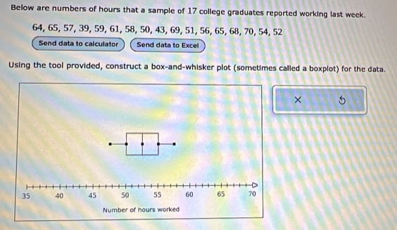 Below are numbers of hours that a sample of 17 college graduates reported working last week.
64, 65, 57, 39, 59, 61, 58, 50, 43, 69, 51, 56, 65, 68, 70, 54, 52
Send data to calculator Send data to Excel 
Using the tool provided, construct a box-and-whisker plot (sometimes called a boxplot) for the data. 
×