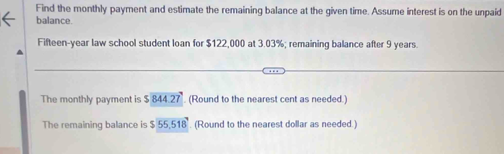 Find the monthly payment and estimate the remaining balance at the given time. Assume interest is on the unpaid 
balance. 
Fifteen-year law school student loan for $122,000 at 3.03%; remaining balance after 9 years. 
The monthly payment is $ 844.27. (Round to the nearest cent as needed.) 
The remaining balance is $ 55,518 (Round to the nearest dollar as needed.)