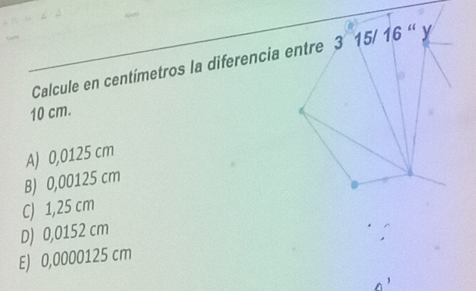 Calcule en centímetros la diferencia entre 3 15/ 16 " y
10 cm.
A) 0,0125 cm
B) 0,00125 cm
C) 1,25 cm
D) 0,0152 cm
E) 0,0000125 cm