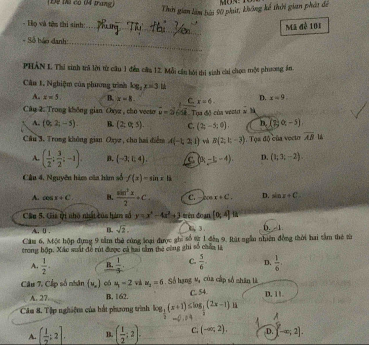 (Để thì có 04 trang)
Thời gian làm bài 90 phút, không kể thời gian phát đề
- Họ và tên thị sinh:_
Mã đề 101
- Số báo danh:
_
PHẢN I. Thí sinh trả lời từ câu 1 đến câu 12. Mỗi câu hội thí sinh chi chọn một phương ân.
Câu 1. Nghiệm của phương trình log _2x=3 là
A. x=5. B. x=8. C. x=6. D. x=9.
Câu 2. Trong không gian Oxyz , cho vecto vector u=2vector i65vector k Tọa độ của vectơ # hà
A. (0;2;-5). B. (2;0;5). C. (2;-5;0). D. (2;0;-5).
Cầu 3. Trong không gian Oxyz , cho hai điểm A(-1,2;1) và B(2;1;-3) Tọa độ của vecto overline AB là
A. ( 1/2 ; 3/2 ;-1). B. (-3;1;4). C (3;-1;-4). D. (1;3;-2).
Câu 4, Nguyên hàm của hàm số f(x)=sin x|i
A. cos x+C. B.  sin^3x/2 +C. C. Cosx+C. D. sin x+C.
Câu 5. Giá ti nhỏ nhất của hàm số y=x^4-4x^2+3 trên đoạn [0;4]
B. sqrt(2). a 3.
A. 0 . D. -1
Câu 6. Một hộp đựng 9 tầm thờ cùng loại được ghi số từ 1 đến 9. Rút ngẫu nhiên đồng thời hai tầm thẻ từ
trong hộp. Xác suất đề rút được cả hai tầm thẻ cùng ghi số chẵn là
C.  5/6 .
D.
A.  1/2 .  1/3 .  1/6 .
B.
Cầâu 7. Cấp số nhân (u_n) có u_1=2 và u_2=6. Số hạng u_4 của cấp số nhân là
A. 27. B. 162. C. 54. D. 11.
Câu 8. Tập nghiệm của bất phương trình log _ 1/2 (x+1)≤ log _ 1/2 (2x-1) lǎ
A. ( 1/2 ;2]. B. ( 1/2 ;2). C. (-∈fty ;2). D. (-∈fty ;2].