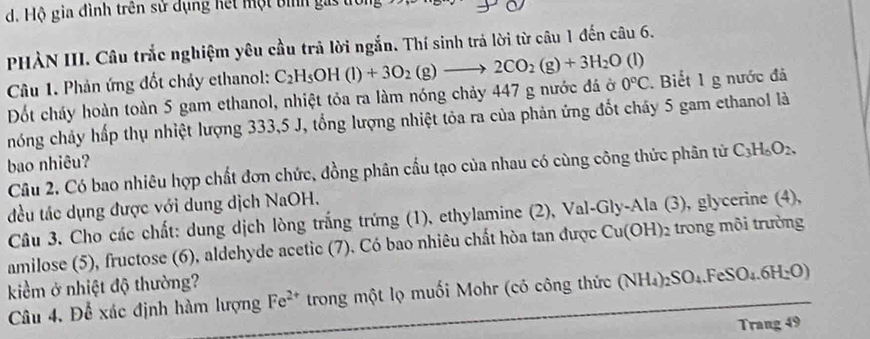 Hộ gia đình trên sử dụng hết một bình gai 
PHÀN III. Câu trắc nghiệm yêu cầu trả lời ngắn. Thí sinh trả lời từ câu 1 đến câu 6. 
Câu 1. Phản ứng đốt chảy ethanol: 
Đốt cháy hoàn toàn 5 gam ethanol, nhiệt tỏa ra làm nóng chảy 447 g nước đá ở C_2H_5OH(l)+3O_2(g)to 2CO_2(g)+3H_2O(l) 0°C. Biết 1 g nước đá 
hóng chảy hấp thụ nhiệt lượng 333, 5 J, tổng lượng nhiệt tỏa ra của phản ứng đốt cháy 5 gam ethanol là 
bao nhiêu? 
Câu 2. Có bao nhiêu hợp chất đơn chức, đồng phân cấu tạo của nhau có cùng công thức phân tử C_3H_6O_2, 
đều tác dụng được với dung dịch NaOH. 
Câu 3. Cho các chất: dung dịch lòng trắng trứng (1), ethylamine (2), Val-Gly-Ala (3), glycerine (4), 
amilose (5), fructose (6), aldehyde acetic (7). Có bao nhiêu chất hòa tan được Cu(OH) : 2 trong môi trường 
kiểm ở nhiệt độ thường? 
Câu 4. Để xác định hàm lượng Fe^(2+) trong một lọ muối Mohr (có công thức (NH_4)_2SO_4.FeSO_4.6H_2O)
Trang 49