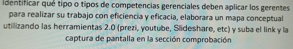 identificar qué tipo o tipos de competencias gerenciales deben aplicar los gerentes 
para realizar su trabajo con eficiencia y eficacia, elaborara un mapa conceptual 
utilizando las herramientas 2.0 (prezi, youtube, Slideshare, etc) y suba el link y la 
captura de pantalla en la sección comprobación