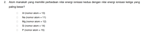 Atom manakah yang memiliki perbedaan nilai energi ionisasi kedua dengan nilai energi ionisasi ketiga yang
paling besar?
Al (nomor atom =13)
Na (nomor atom =11)
Mg (nomor aton =12)
Si (nomor atom =14)
P (nomor atom =15)