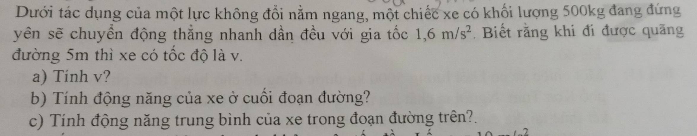 Dưới tác dụng của một lực không đổi nằm ngang, một chiếc xe có khối lượng 500kg đang đứng 
yên sẽ chuyền động thẳng nhanh dần đều với gia tốc 1, 6m/s^2 Biết rằng khi đi được quãng 
đường 5m thì xe có tốc độ là v. 
a) Tính v? 
b) Tính động năng của xe ở cuối đoạn đường? 
c) Tính động năng trung bình của xe trong đoạn đường trên?.