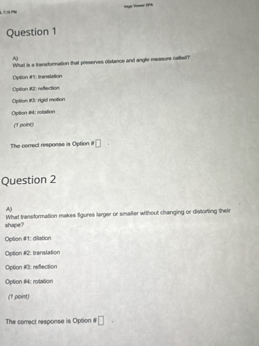 Vaga Viewer SPA
7:15 PM
Question 1
A)
What is a transformation that preserves distance and angle measure called?
Option #1: translation
Option #2: reflection
Option #3: rigid motion
Option #4: rotation
(1 point)
The correct response is Option # □ 
Question 2
A)
What transformation makes figures larger or smaller without changing or distorting their
shape?
Option #1: dilation
Option #2: translation
Option #3: reflection
Option #4: rotation
(1 point)
The correct response is Option # □  □ /□  