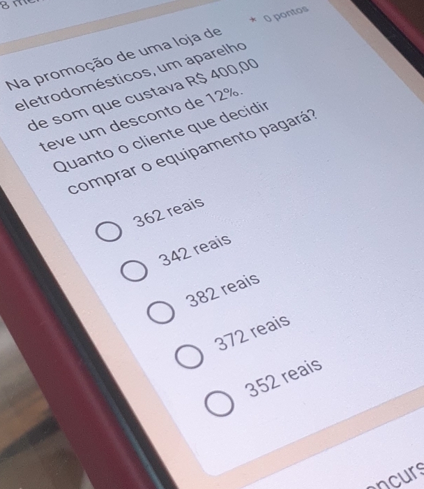 8m
* O pontos
Na promoção de uma loja de
eletrodomésticos, um aparelho
de som que custava R$ 400,00
teve um desconto de 12%.
Quanto o cliente que decidir
comprar o equipamento pagará
362 reais
342 reais
382 reais
372 reais
352 reais
ncurs