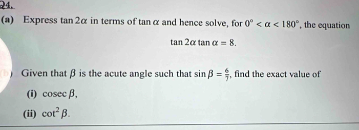 24, 
(a) Express tan 2α in terms of tan α and hence solve, for 0° <180° , the equation
tan 2alpha tan alpha =8. 
Given that β is the acute angle such that sin beta = 6/7  , find the exact value of 
(i) cos ecbeta , 
(ii) cot^2beta.