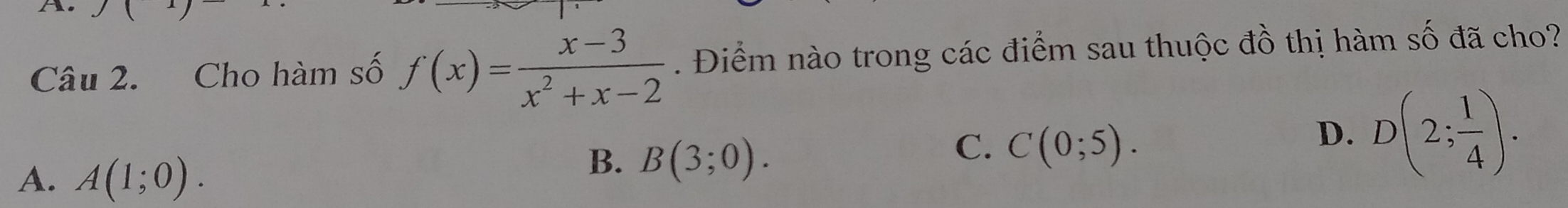 Cho hàm số f(x)= (x-3)/x^2+x-2 . Điểm nào trong các điểm sau thuộc đồ thị hàm số đã cho?
C. C(0;5).
D. D(2; 1/4 ).
A. A(1;0).
B. B(3;0).