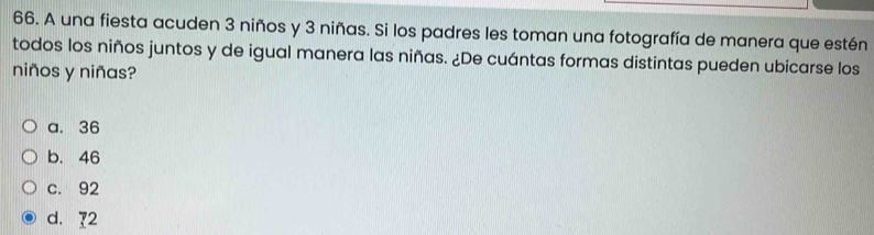 A una fiesta acuden 3 niños y 3 niñas. Si los padres les toman una fotografía de manera que estén
todos los niños juntos y de igual manera las niñas. ¿De cuántas formas distintas pueden ubicarse los
niños y niñas?
a. 36
b. 46
c. 92
d. 72