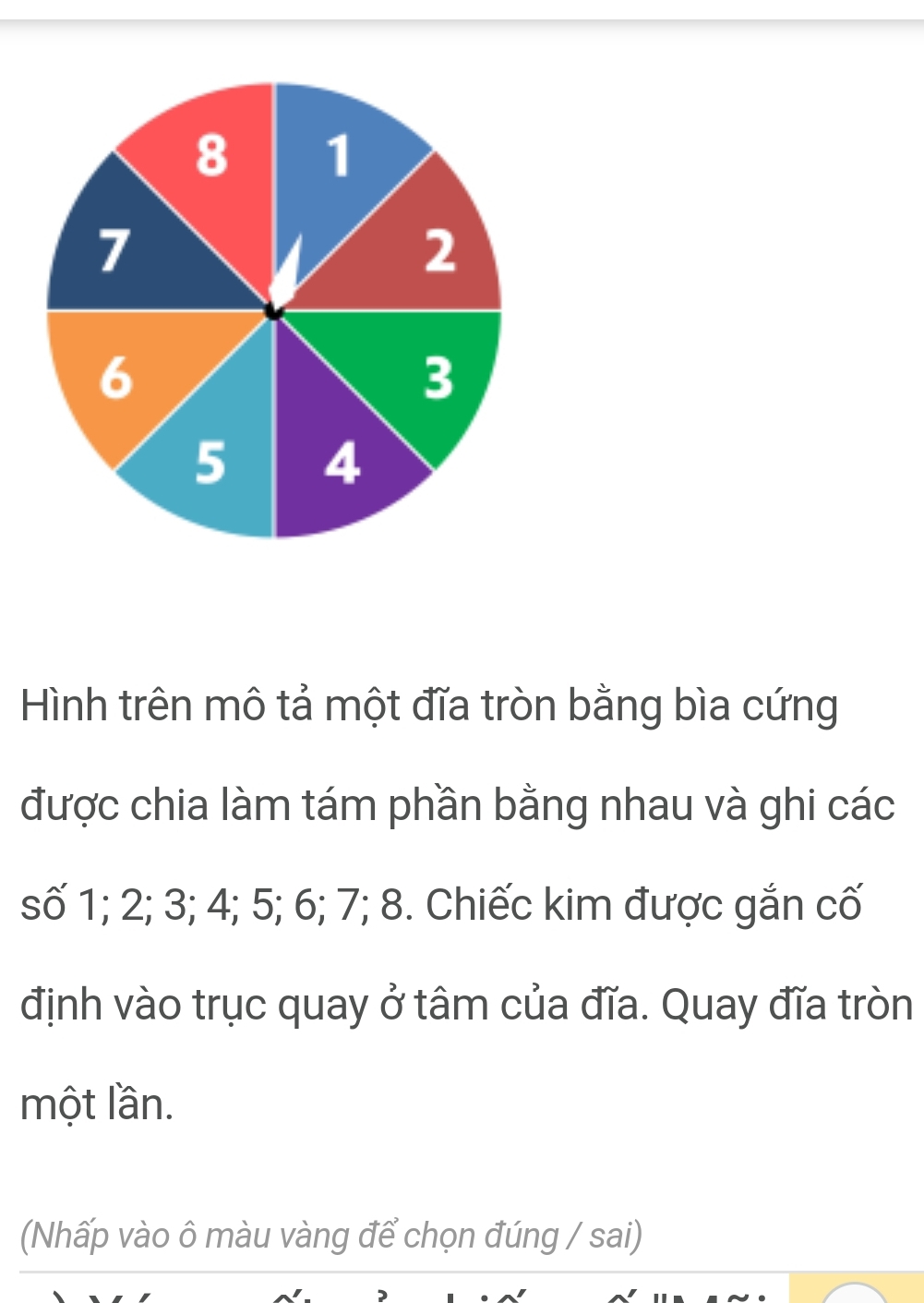 Hình trên mô tả một đĩa tròn bằng bìa cứng 
được chia làm tám phần bằng nhau và ghi các 
số 1; 2; 3; 4; 5; 6; 7; 8. Chiếc kim được gắn cố 
định vào trục quay ở tâm của đĩa. Quay đĩa tròn 
một lần. 
(Nhấp vào ô màu vàng để chọn đúng / sai)