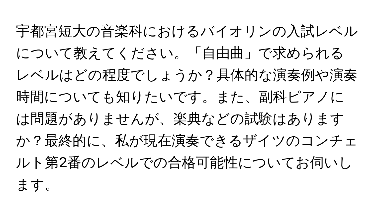 宇都宮短大の音楽科におけるバイオリンの入試レベルについて教えてください。「自由曲」で求められるレベルはどの程度でしょうか？具体的な演奏例や演奏時間についても知りたいです。また、副科ピアノには問題がありませんが、楽典などの試験はありますか？最終的に、私が現在演奏できるザイツのコンチェルト第2番のレベルでの合格可能性についてお伺いします。