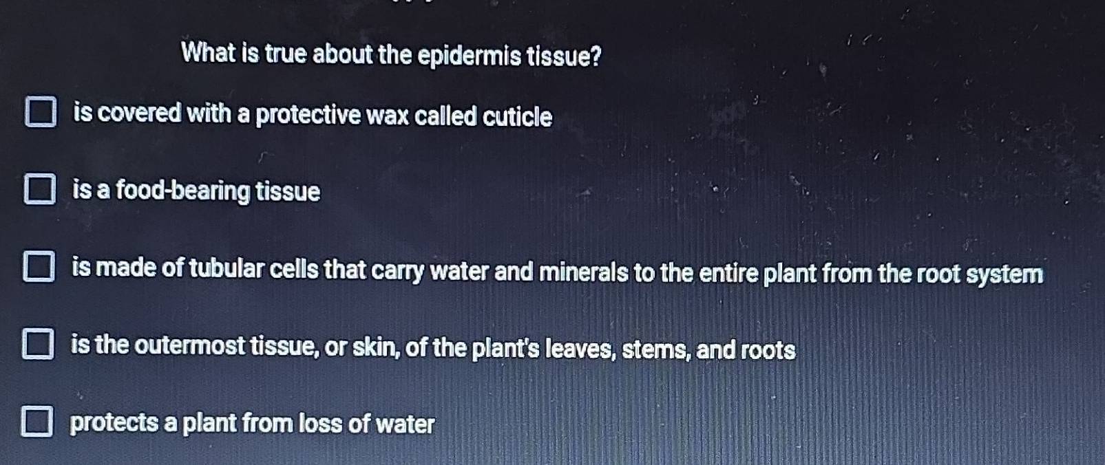 What is true about the epidermis tissue?
is covered with a protective wax called cuticle
is a food-bearing tissue
is made of tubular cells that carry water and minerals to the entire plant from the root system
is the outermost tissue, or skin, of the plant's leaves, stems, and roots
protects a plant from loss of water