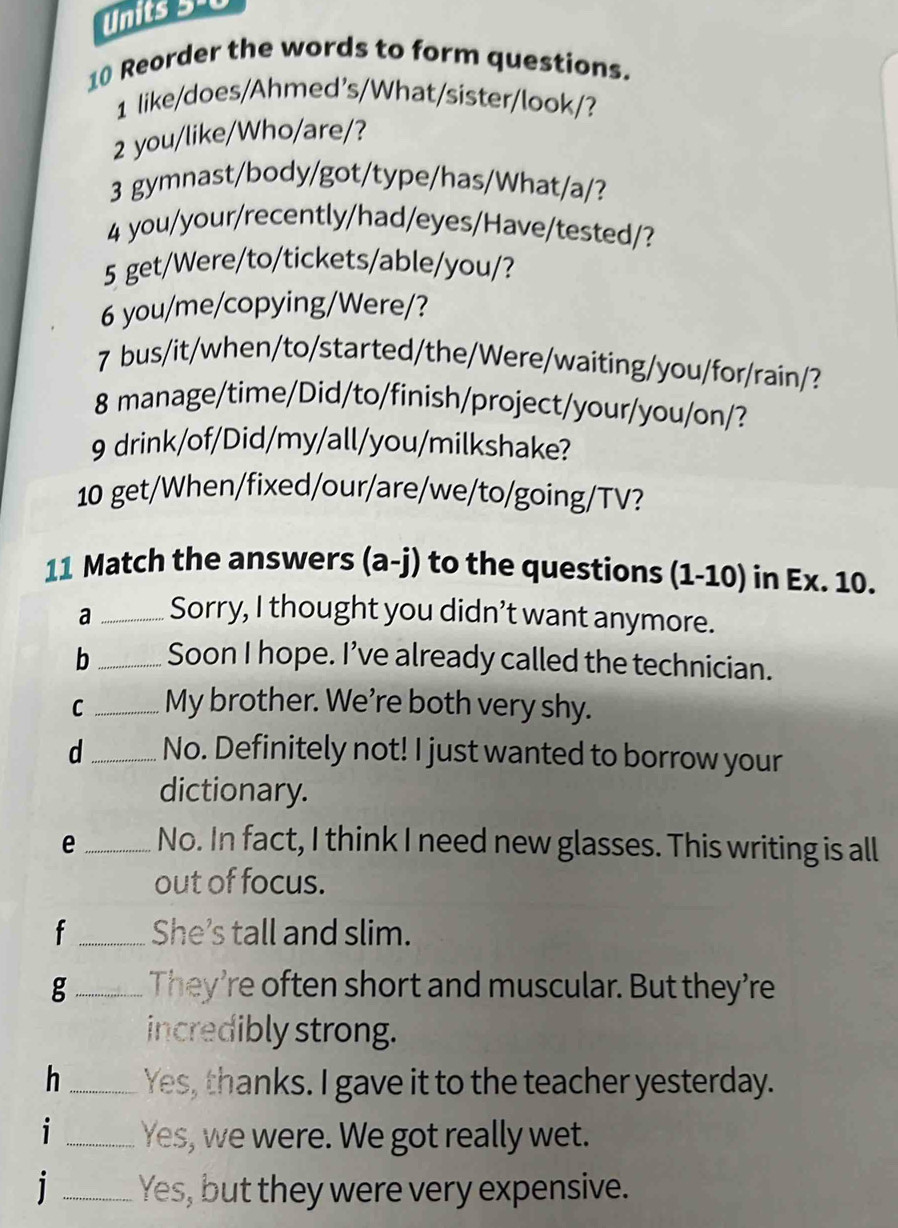 Units 54 
10 Reorder the words to form questions. 
1 like/does/Ahmed's/What/sister/look/? 
2 you/like/Who/are/? 
3 gymnast/body/got/type/has/What/a/? 
4 you/your/recently/had/eyes/Have/tested/? 
5 get/Were/to/tickets/able/you/? 
6 you/me/copying/Were/? 
7 bus/it/when/to/started/the/Were/waiting/you/for/rain/? 
8 manage/time/Did/to/finish/project/your/you/on/? 
9 drink/of/Did/my/all/you/milkshake? 
10 get/When/fixed/our/are/we/to/going/TV? 
11 Match the answers (a-j) to the questions (1-10) in Ex. 10. 
a _Sorry, I thought you didn’t want anymore. 
b _Soon I hope. I’ve already called the technician. 
C _My brother. We're both very shy. 
d_ No. Definitely not! I just wanted to borrow your 
dictionary. 
e_ No. In fact, I think I need new glasses. This writing is all 
out of focus. 
f_ She’s tall and slim. 
g_ They’re often short and muscular. But they’re 
incredibly strong. 
h_ Yes, thanks. I gave it to the teacher yesterday. 
i_ Yes, we were. We got really wet. 
j _Yes, but they were very expensive.