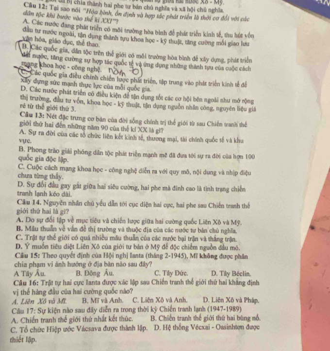 uán sự giữa hai hước X8 - Mỹ 
Đời đa Bị chỉa thành hai phe tư bán chủ nghĩa và xã hội chủ nghĩa.
Câu 12: Tại sao nói "Hòa bình, ôn định và hợp tác phát triển là thời cơ đổi với các
dân tộc khi bước vào thế kỉ XXI''?
A. Các nước đang phát triển có môi trường hòa bình để phát triển kinh tế, thu hút vốn
đầu tư nước ngoài, tận dụng thành tựu khoa học - kỹ thuật, tăng cường mối giao lưu
văn hóa, giáo dục, thể thao.
B. Các quốc gia, dân tộc trên thể giới có môi trường hòa bình để xây dựng, phát triển
Nấi nước, tăng cường sự hợp tác quốc tế và ứng dụng những thành tựu của cuộc cách
mạng khoa học - công nghệ.
C. Các quốc gia điều chính chiến lược phát triển, tập trung vào phát triển kinh tế để
Xuy dựng sức mạnh thực lực của mỗi quốc gia
D. Các nước phát triển có điều kiện để tận dụng tốt các cơ hội bên ngoài như mở rộng
thị trường, đầu tư vốn, khoa học - kỹ thuật, tận dụng nguồn nhân công, nguyên liệu giá
rẻ từ thế giới thứ 3.
Câu 13: Nét đặc trưng cơ bản của đời sống chính trị thế giới từ sau Chiến tranh thể
giới thứ hai đến những năm 90 của thế kỉ XX là gì?
A. Sự ra đời của các tổ chức liên kết kinh tế, thương mại, tài chính quốc tế và khu
vực.
B. Phong trào giải phóng dân tộc phát triển mạnh mẽ đã đưa tới sự ra đời của hơn 100
quốc gia độc lập.
C. Cuộc cách mạng khoa học - công nghệ diễn ra với quy mô, nội dung và nhịp điệu
chưa từng thấy.
D. Sự đổi đầu gay gắt giữa hai siêu cường, hai phe mà đinh cao là tình trạng chiến
tranh lạnh kéo dài.
Câu 14. Nguyên nhân chủ yếu dẫn tới cục diện hai cực, hai phe sau Chiến tranh thế
giới thứ hai là gì?
A. Do sự đổi lập về mục tiêu và chiến lược giữa hai cường quốc Liên Xô và Mỹ.
B. Mâu thuẫn về vẫn đề thị trường và thuộc địa của các nước tư bản chú nghĩa.
C. Trật tự thế giới có quá nhiều mâu thuẫn của các nước bại trận và thắng trận.
D. Ý muốn tiêu điệt Liên Xô của giới tư bản ở Mỹ để độc chiếm nguồn dầu mỏ.
Câu 15: Theo quyết định của Hội nghị Ianta (tháng 2-1945), Mĩ không được phân
chia phạm vi ảnh hưởng ở địa bàn nào sau đây?
A Tây Âu. B. Đông Âu. C. Tây Đức. D. Tây Béclin.
Câu 16: Trật tự hai cực Ianta được xác lập sau Chiến tranh thế giới thứ hai khẳng định
vị thế hàng đầu của hai cường quốc nào?
A. Liên Xô và Mĩ. B. Mĩ và Anh. C. Liên Xô và Anh. D. Liên Xô và Pháp,
Câu 17: Sự kiện nào sau đây diễn ra trong thời kỳ Chiến tranh lạnh (1947-1989)
A. Chiến tranh thế giới thứ nhất kết thúc. B. Chiến tranh thế giới thứ hai bùng nổ.
C. Tổ chức Hiệp ước Vácsava được thành lập.  D. Hệ thống Vécxai - Oasinhtơn được
thiết lập.