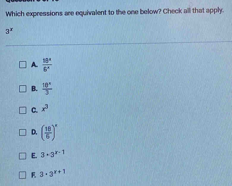 Which expressions are equivalent to the one below? Check all that apply.
3^x
A.  18^x/6^x 
B.  18^x/3 
C. x^3
D. ( 18/6 )^x
E. 3· 3^(x-1)
F 3· 3^(x+1)