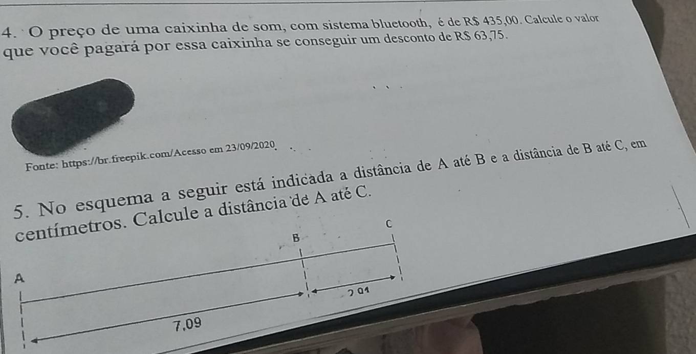 preço de uma caixinha de som, com sistema bluetooth, é de R$ 435,00. Calcule o valor
que você pagará por essa caixinha se conseguir um desconto de R$ 63,75.
Fonte: https://br.freepik.com/Acesso em 23/09/2020
5. No esquema a seguir está indicada a distância de A até B e a distância de B até C, em
centímetros. Calcule a distância de A até C.
C
B
A
201
7,09