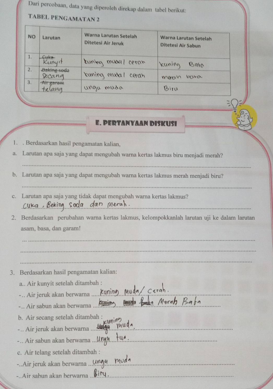 Dari percobaan, data yang diperoleh direkap dalam tabel berikut: 
TABEL PENGAMATAN 2 
E. PERTANYAAN DISKUSI 
1. . Berdasarkan hasil pengamatan kalian, 
a. Larutan apa saja yang dapat mengubah warna kertas lakmus biru menjadi merah? 
_ 
b. Larutan apa saja yang dapat mengubah warna kertas lakmus merah menjadi biru? 
_ 
c. Larutan apa saja yang tidak dapat mengubah warna kertas lakmus? 
_ 
2. Berdasarkan perubahan warna kertas lakmus, kelompokkanlah larutan uji ke dalam larutan 
asam, basa, dan garam! 
_ 
_ 
_ 
3. Berdasarkan hasil pengamatan kalian: 
a.. Air kunyit setelah ditambah : 
-.. Air jeruk akan berwarna_ 
-.. Air sabun akan berwarna_ 
b. Air secang setelah ditambah : 
-.. Air jeruk akan berwarna_ 
-.. Air sabun akan berwarna_ 
c. Air telang setelah ditambah : 
-..Air jeruk akan berwarna_ 
-..Air sahun akan berwarna_