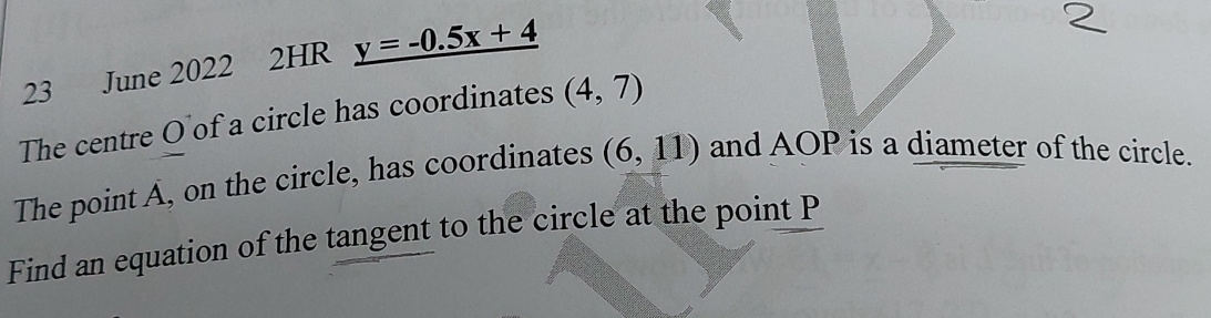 June 2022 2HR y=-0.5x+4
The centre O of a circle has coordinates (4,7)
The point A, on the circle, has coordinates (6,11) and AOP is a diameter of the circle. 
Find an equation of the tangent to the circle at the point P