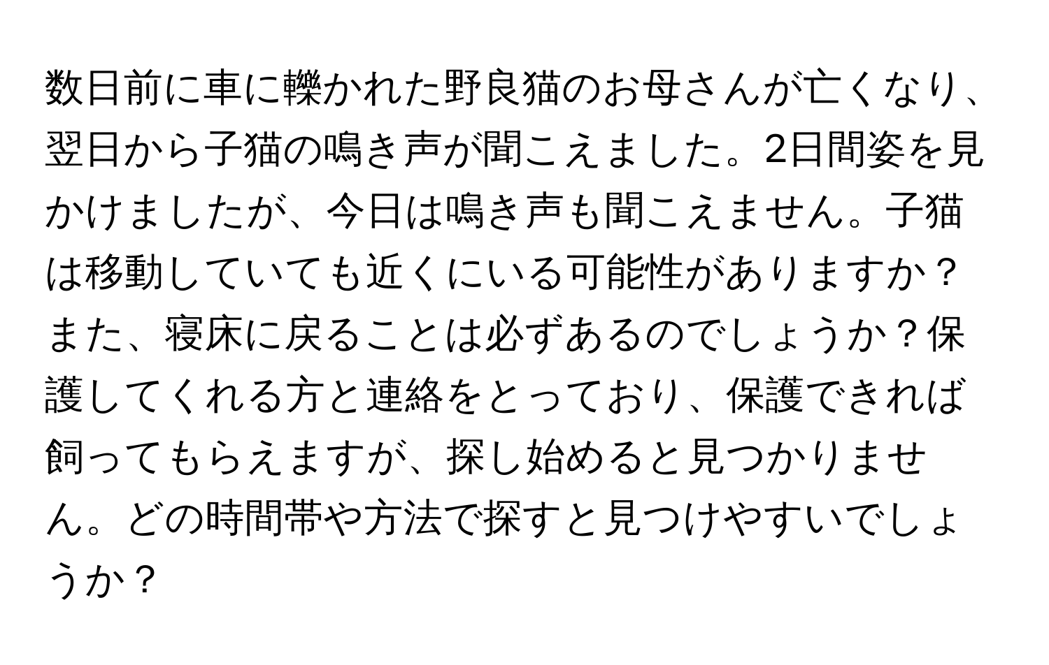 数日前に車に轢かれた野良猫のお母さんが亡くなり、翌日から子猫の鳴き声が聞こえました。2日間姿を見かけましたが、今日は鳴き声も聞こえません。子猫は移動していても近くにいる可能性がありますか？また、寝床に戻ることは必ずあるのでしょうか？保護してくれる方と連絡をとっており、保護できれば飼ってもらえますが、探し始めると見つかりません。どの時間帯や方法で探すと見つけやすいでしょうか？