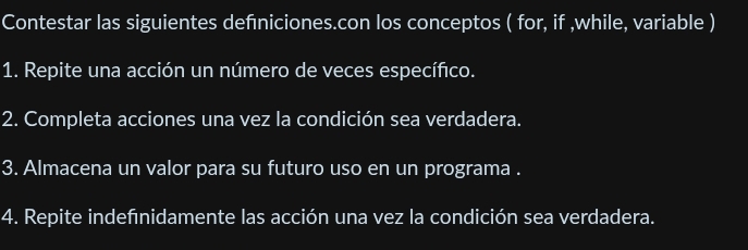 Contestar las siguientes definiciones.con los conceptos ( for, if ,while, variable ) 
1. Repite una acción un número de veces específico. 
2. Completa acciones una vez la condición sea verdadera. 
3. Almacena un valor para su futuro uso en un programa . 
4. Repite indefnidamente las acción una vez la condición sea verdadera.