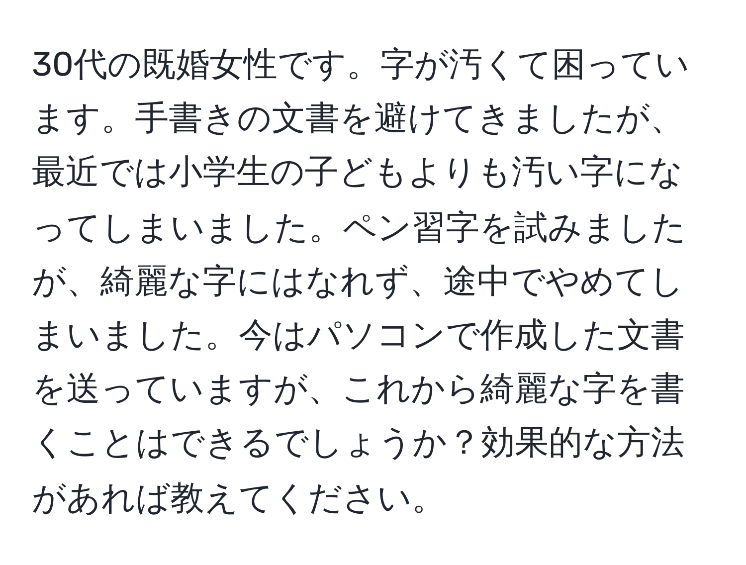 30代の既婚女性です。字が汚くて困っています。手書きの文書を避けてきましたが、最近では小学生の子どもよりも汚い字になってしまいました。ペン習字を試みましたが、綺麗な字にはなれず、途中でやめてしまいました。今はパソコンで作成した文書を送っていますが、これから綺麗な字を書くことはできるでしょうか？効果的な方法があれば教えてください。