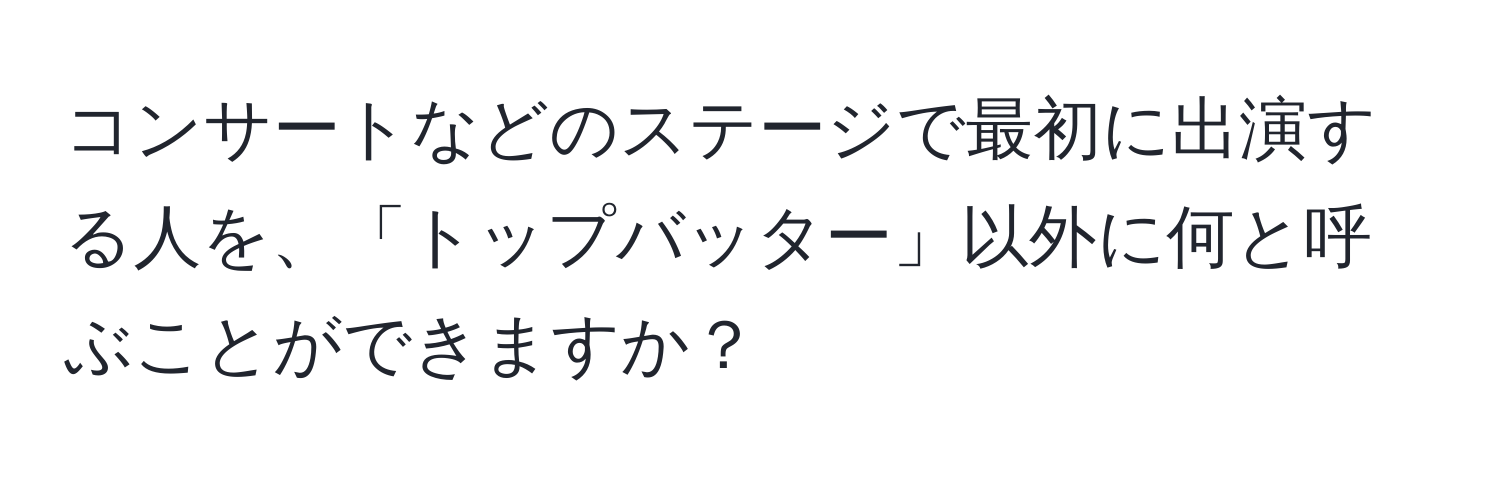 コンサートなどのステージで最初に出演する人を、「トップバッター」以外に何と呼ぶことができますか？