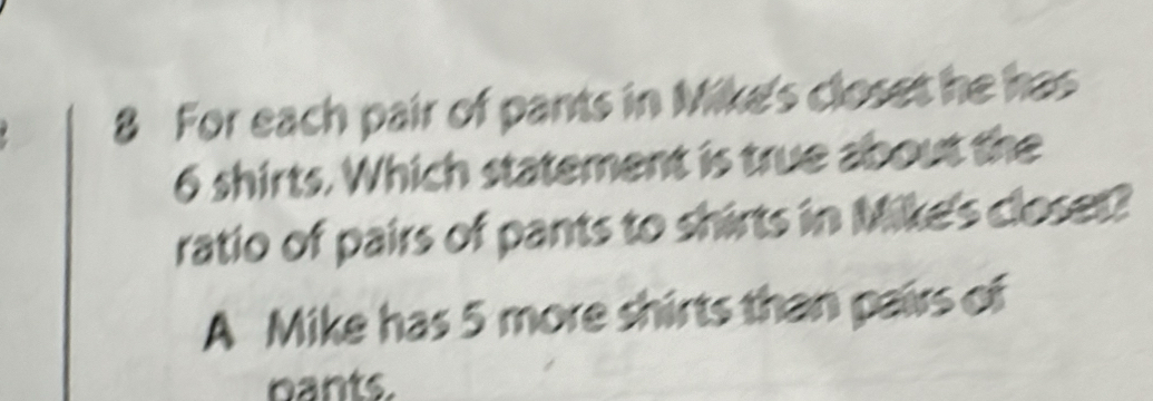 For each pair of pants in Mike's closet he has
6 shirts. Which statement is true about the 
ratio of pairs of pants to shirts in Mike's closet? 
A Mike has 5 more shirts than pairs of 
bants.