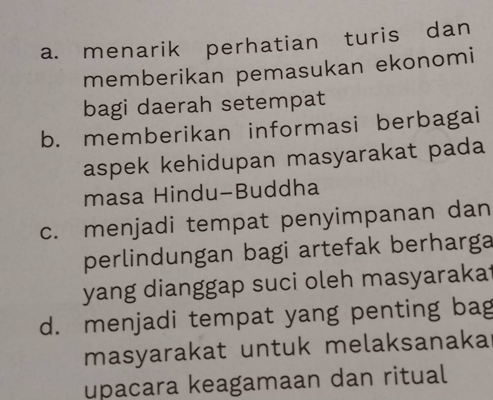 a. menarik perhatian turis dan
memberikan pemasukan ekonomi
bagi daerah setempat
b. memberikan informasi berbagai
aspek kehidupan masyarakat pada
masa Hindu-Buddha
c. menjadi tempat penyimpanan dan
perlindungan bagi artefak berharga
yang dianggap suci oleh masyarakat
d. menjadi tempat yang penting bag
masyarakat untuk melaksanaka
upacara keagamaan dan ritual