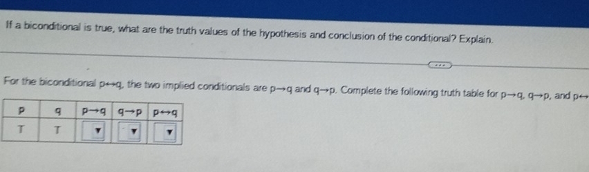 If a biconditional is true, what are the truth values of the hypothesis and conclusion of the conditional? Explain.
For the biconditional p←q, the two implied conditionals are pto q and qto p. Complete the following truth table for pto q,qto p , and p←