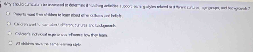 Why should curriculum be assessed to determine if teaching activities support learning styles related to different cultures, age groups, and backgrounds?
Parents want their children to learn about other cultures and beliefs.
Children want to learn about different cultures and backgrounds.
Children's individual experiences influence how they learn.
All children have the same learning style.