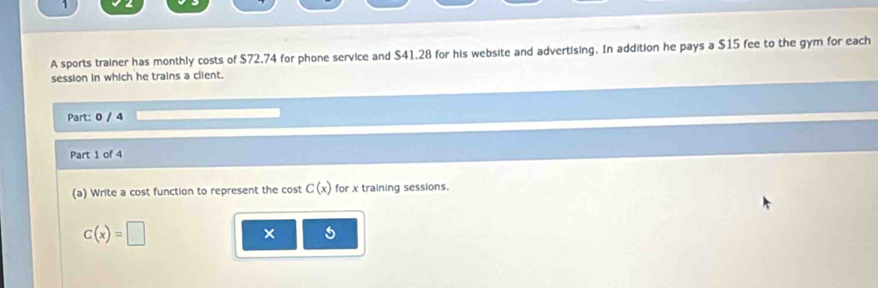 A sports trainer has monthly costs of $72.74 for phone service and $41.28 for his website and advertising. In addition he pays a $15 fee to the gym for each 
session in which he trains a client. 
Part: 0 / 4 
Part 1 of 4 
(a) Write a cost function to represent the cost C(x) for x training sessions.
C(x)=□
× 5