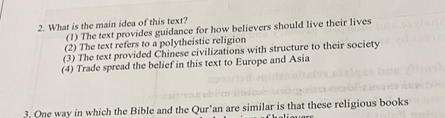 What is the main idea of this text?
(1) The text provides guidance for how believers should live their lives
(2) The text refers to a polytheistic religion
(3) The text provided Chinese civilizations with structure to their society
(4) Trade spread the belief in this text to Europe and Asia
3. One way in which the Bible and the Qur’an are similar is that these religious books