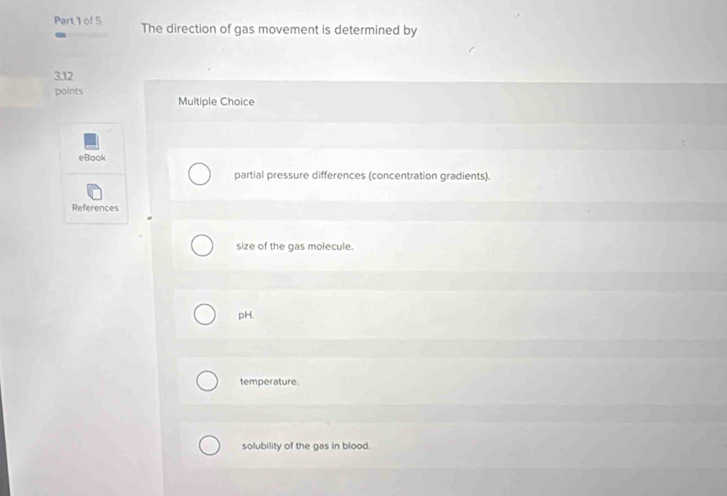 The direction of gas movement is determined by
3.12
points
Multiple Choice
eBook
partial pressure differences (concentration gradients).
References
size of the gas molecule.
pH.
temperature.
solubility of the gas in blood.