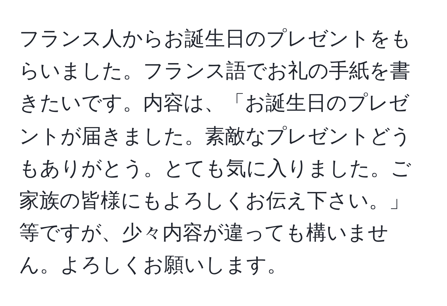 フランス人からお誕生日のプレゼントをもらいました。フランス語でお礼の手紙を書きたいです。内容は、「お誕生日のプレゼントが届きました。素敵なプレゼントどうもありがとう。とても気に入りました。ご家族の皆様にもよろしくお伝え下さい。」等ですが、少々内容が違っても構いません。よろしくお願いします。