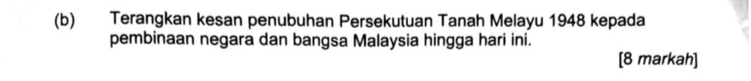 Terangkan kesan penubuhan Persekutuan Tanah Melayu 1948 kepada 
pembinaan negara dan bangsa Malaysia hingga hari ini. 
[8 markah]