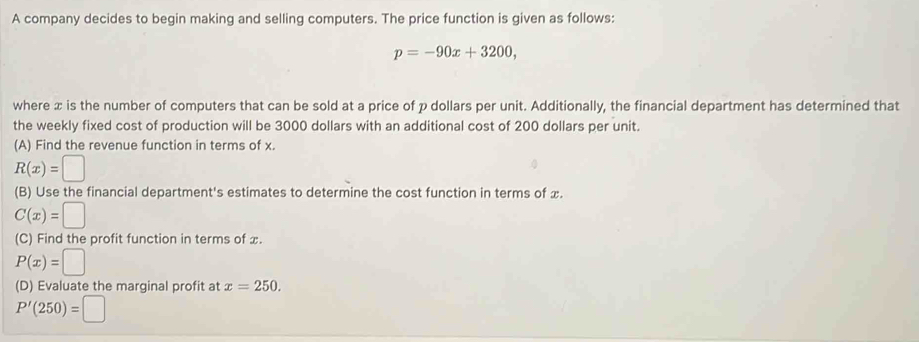 A company decides to begin making and selling computers. The price function is given as follows:
p=-90x+3200, 
where x is the number of computers that can be sold at a price of p dollars per unit. Additionally, the financial department has determined that 
the weekly fixed cost of production will be 3000 dollars with an additional cost of 200 dollars per unit. 
(A) Find the revenue function in terms of x.
R(x)=□
(B) Use the financial department's estimates to determine the cost function in terms of x.
C(x)=□
(C) Find the profit function in terms of x.
P(x)=□
(D) Evaluate the marginal profit at x=250.
P'(250)=□