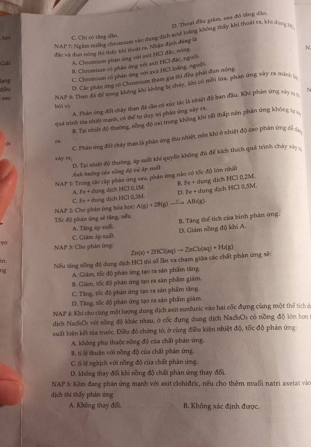 D. Thoạt đầu giảm, sau đó tăng dần.
NAP 7: Ngâm miếng chromium vào dung dịch acid loãng không thấy khí thoát ra, khi dùng Hộ
học C. Chỉ có tăng dần.
N
đặc và đun nóng thì thấy khí thoát ra. Nhận định đúng là
Giải
A. Chromium phản ứng với axit HCl đặc, nóng.
B. Chromium có phản ứng với axit HCl đặc, nguội.
C. Chromium có phản ứng với axit HCl loãng, nguội.
D. Các phản ứng có Chromium tham gia thì đều phải đun nóng.
lạng
NAP 8: Than đá để trong không khí không bị cháy, khi có mồi lửa, phản ứng xảy ra mãnh liệ
điều N
sau
A. Phán ứng đốt cháy than đá cần có xúc tác là nhiệt độ ban đầu. Khi phản ứng xảy ra t
bởi vì:
quá trình tỏa nhiệt mạnh, có thể tự duy trì phản ứng xảy ra.
B. Tại nhiệt độ thường, nồng độ oxi trong không khí rất thấp nên phản ứng không tự xá
C. Phản ứng đốt cháy than là phản ứng thu nhiệt, nên khi ở nhiệt độ cao phản ứng dễ dản
ới
ra.
D. Tại nhiệt độ thường, áp suất khí quyến không đủ để kích thích quá trình cháy xảy r
xảy ra_i
Ảnh hưởng của nồng độ và áp suất
NAP 1: Trong các cặp phản ứng sau, phản ứng nào có tốc độ lớn nhất
A. Fe + dung dịch HCl 0,1M. B. Fe + dung dịch HCl 0,2M.
C. Fe + dung dịch HCl 0,3M. D. Fe + dung dịch HCl 0,5M.
NAP 2: Cho phán ứng hóa học: A(g)+2B(g) AB₂(g).
Tốc độ phản ứng sẽ tăng, nếu
A. Tăng áp suất. B. Tăng thể tích của bình phản ứng.
ẹn D. Giảm nồng độ khí A.
C. Giám áp suất.
NAP 3: Cho phản ứng:
Zn(s)+2HCl(aq)to ZnCl_2(aq)+H_2(g)
Nếu tăng nồng độ dung dịch HCl thì số lần va chạm giữa các chất phản ứng sẽ:
n.
ng
A. Giảm, tốc độ phản ứng tạo ra sản phẩm tăng.
B. Giảm, tốc độ phản ứng tạo ra sản phẩm giảm.
C. Tăng, tốc độ phản ứng tạo ra sản phẩm tăng.
D. Tăng, tốc độ phản ứng tạo ra sản phẩm giảm.
NAP 4: Khi cho cùng một lượng dung dịch axit sunfuric vào hai cốc đựng cùng một thể tích de
dịch Na₂S₂O₃ với nồng độ khác nhau, ở cốc đựng dung dịch Naz S_2O_3 có nồng độ lớn hơn t
xuất hiện kết tủa trước. Điều đó chứng tỏ, ở cùng điều kiện nhiệt độ, tốc độ phản ứng:
A. không phụ thuộc nồng độ của chất phản ứng.
B. ti lệ thuận với nồng độ của chất phản ứng.
C. ti lệ nghịch với nồng độ của chất phản ứng.
D. không thay đổi khi nồng độ chất phản ứng thay đổi.
*  NAP 5: Kẽm đang phản ứng mạnh với axit clohiđric, nếu cho thêm muối natri axetat vào
dịch thì thấy phản ứng
A. Không thay đổi.  B. Không xác định được.