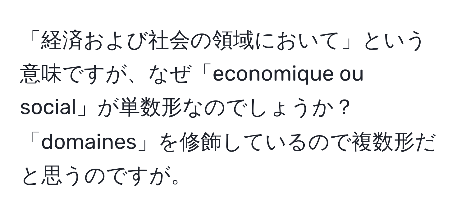 「経済および社会の領域において」という意味ですが、なぜ「economique ou social」が単数形なのでしょうか？「domaines」を修飾しているので複数形だと思うのですが。