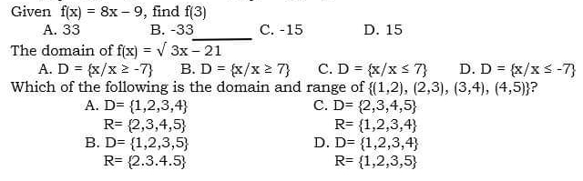 Given f(x)=8x-9 , find f(3)
_
A. 33 B. -33 C. -15 D. 15
The domain of f(x)=sqrt(3x-21)
A. D= x/x≥ -7 B. D= x/x≥ 7 C. D= x/x≤ 7 D. D= x/x≤ -7
Which of the following is the domain and range of  (1,2),(2,3),(3,4),(4,5) a
A. D= 1,2,3,4 C. D= 2,3,4,5
R= 2,3,4,5
R= 1,2,3,4
B. D= 1,2,3,5 D. D= 1,2,3,4
R= 2.3.4.5
R= 1,2,3,5