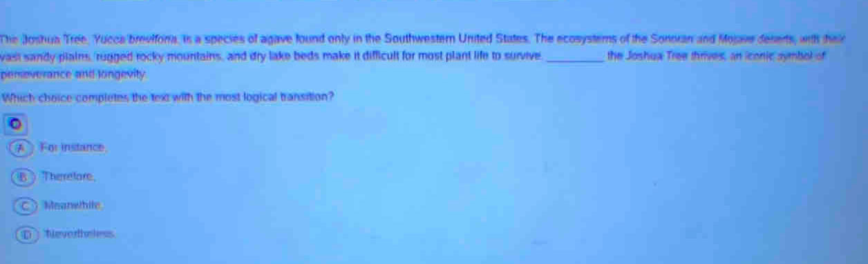 The Joshua Tree. Yucca breviforia, is a species of agave found only in the Southwestern United States. The ecosysters of the Sonoran and Mojave deserts, with heir
vast sandy plains, rugged rocky mountains, and dry lake beds make it difficult for most plant life to survive _the Joshua Tree thrives, an iconic symbol of
pemeverance and longevity
Which choice completes the text with the most logical transition?
( For instance
B ) Therelare
C Moanethile
D Neverthe less