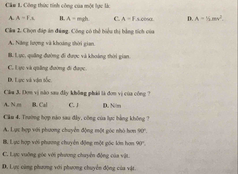 Công thức tính công của một lực là:
A. A=F.s. B. A=mgh. C. A=F.s.cos alpha. D. A=1/2mv^2. 
Câu 2. Chọn đáp án đúng. Công có thể biểu thị bằng tích của
A. Năng lượng và khoảng thời gian.
B. Lực, quãng đường đi được và khoảng thời gian.
C. Lực và quãng đường đi được.
D. Lực và vận tốc
Câu 3. Đơn vị nào sau đây không phải là đơn vị của công ?
A. N.m B. Cal C. J D. N/m
Câu 4. Trường hợp nào sau đây, công của lực bằng không ?
A. Lực hợp với phương chuyền động một góc nhỏ hơn 90°.
B. Lực hợp với phương chuyền động một góc lớn hơn 90°.
C. Lực vuông góc với phương chuyển động của vật.
D. Lực cùng phương với phương chuyển động của vật.